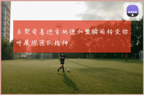 东契奇喜迎肯纳德加盟瞬间转变称呼展现团队精神