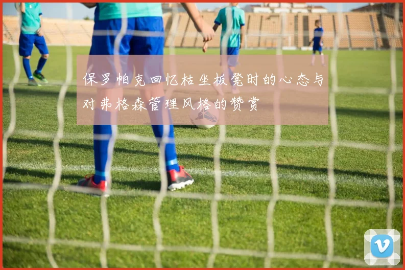 保罗帕克回忆枯坐板凳时的心态与对弗格森管理风格的赞赏