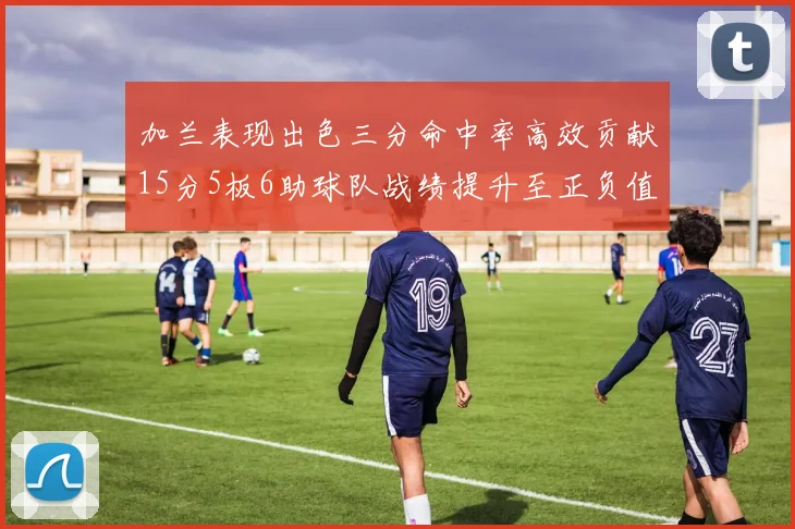 加兰表现出色三分命中率高效贡献15分5板6助球队战绩提升至正负值18最低
