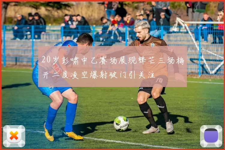 20岁彭啸中乙赛场展现锋芒三场梅开二度凌空爆射破门引关注