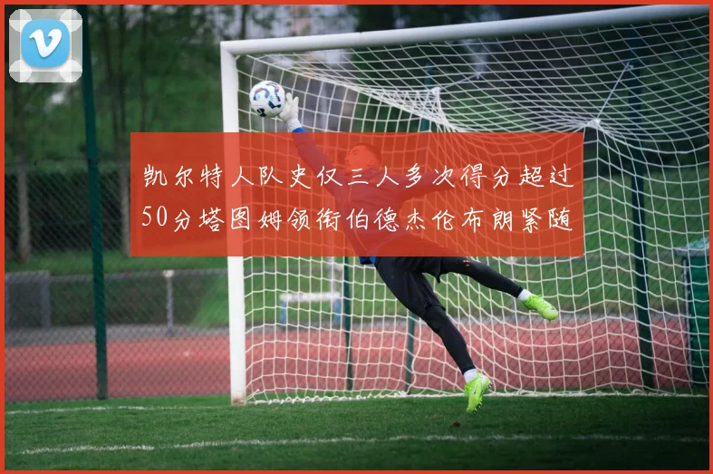 凯尔特人队史仅三人多次得分超过50分塔图姆领衔伯德杰伦布朗紧随其后
