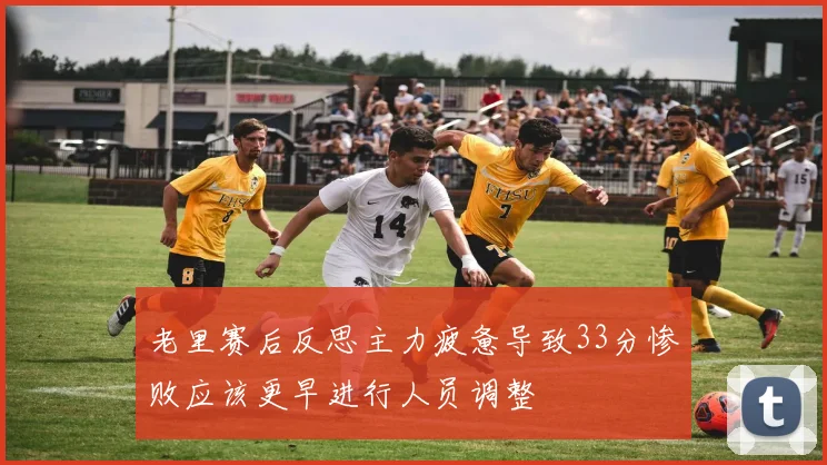 老里赛后反思主力疲惫导致33分惨败应该更早进行人员调整