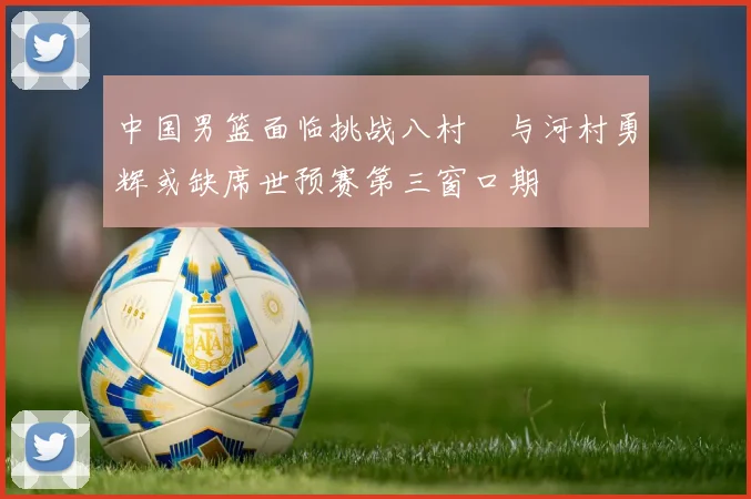 中国男篮面临挑战八村塁与河村勇辉或缺席世预赛第三窗口期