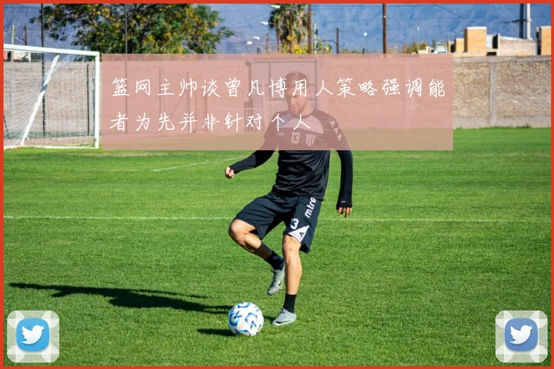 篮网主帅谈曾凡博用人策略强调能者为先并非针对个人