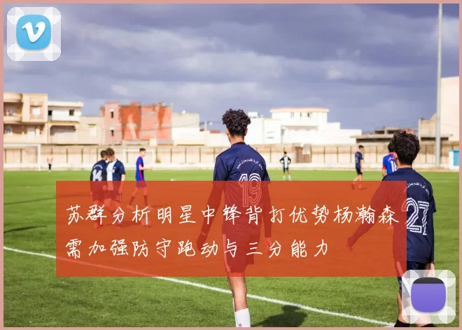 苏群分析明星中锋背打优势杨瀚森需加强防守跑动与三分能力