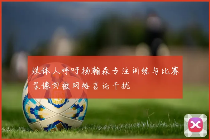 媒体人呼吁杨瀚森专注训练与比赛录像勿被网络言论干扰