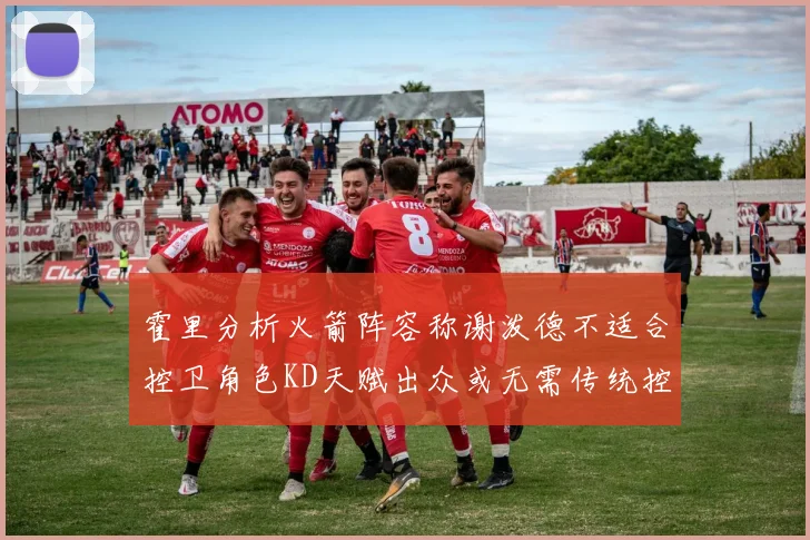 霍里分析火箭阵容称谢泼德不适合控卫角色KD天赋出众或无需传统控卫