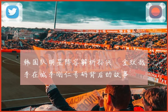 韩国队明星阵容解析孙兴慜金玟哉李在城李刚仁号码背后的故事
