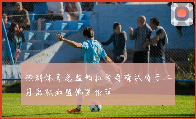 热刺体育总监帕拉蒂奇确认将于二月离职加盟佛罗伦萨
