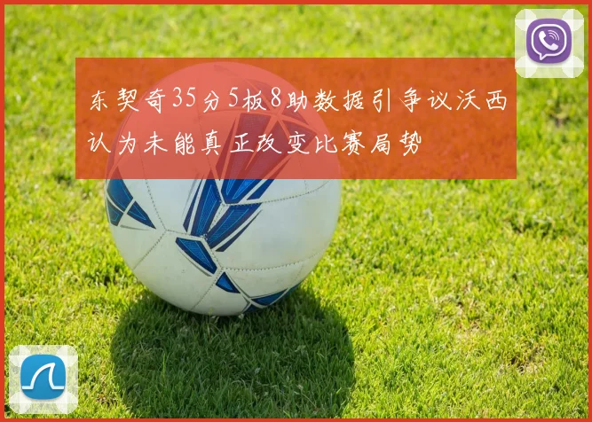 东契奇35分5板8助数据引争议沃西认为未能真正改变比赛局势