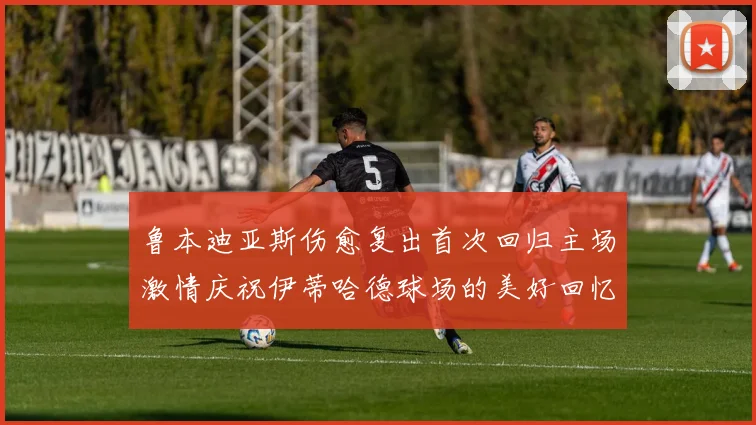 鲁本迪亚斯伤愈复出首次回归主场激情庆祝伊蒂哈德球场的美好回忆