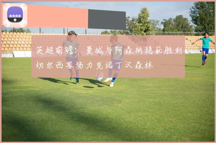 英超前瞻：曼城与阿森纳稳获胜利切尔西客场力克诺丁汉森林