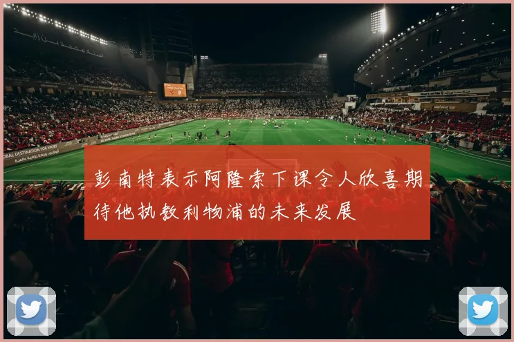 彭南特表示阿隆索下课令人欣喜期待他执教利物浦的未来发展