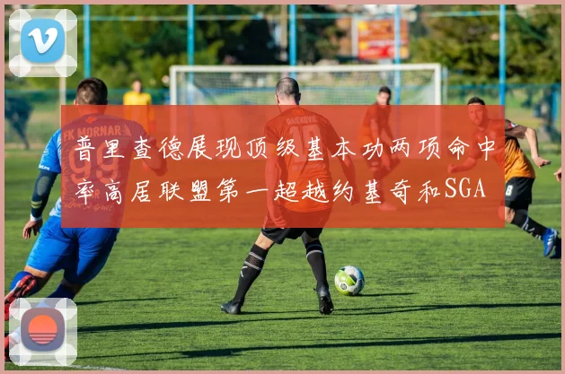 普里查德展现顶级基本功两项命中率高居联盟第一超越约基奇和SGA