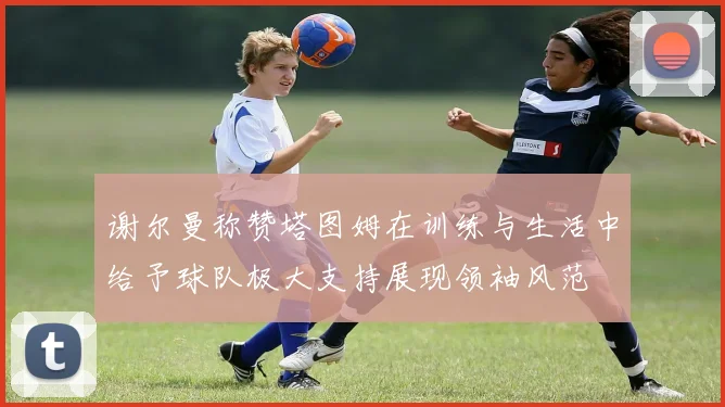 谢尔曼称赞塔图姆在训练与生活中给予球队极大支持展现领袖风范
