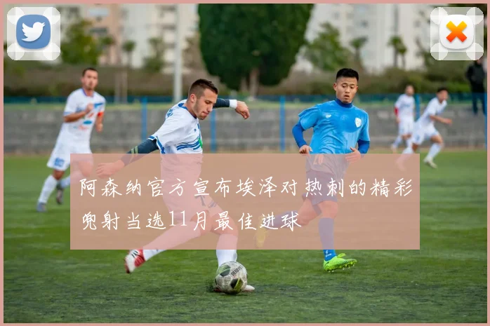 阿森纳官方宣布埃泽对热刺的精彩兜射当选11月最佳进球