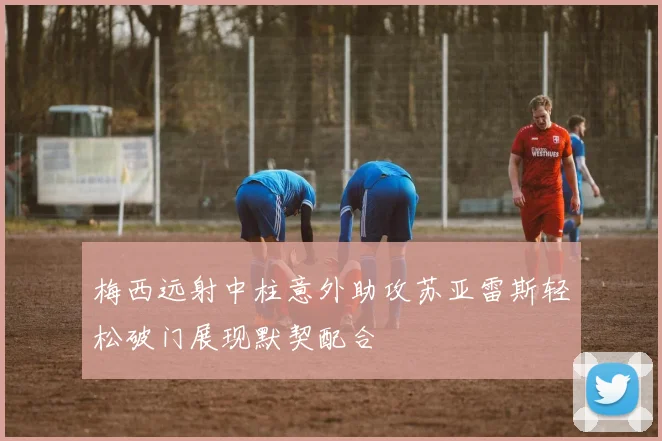 梅西远射中柱意外助攻苏亚雷斯轻松破门展现默契配合