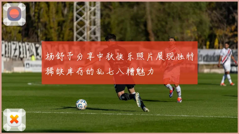 杨舒予分享中秋快乐照片展现独特稀缺库存的乱七八糟魅力