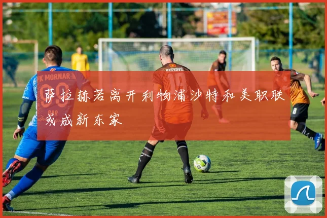 萨拉赫若离开利物浦沙特和美职联或成新东家