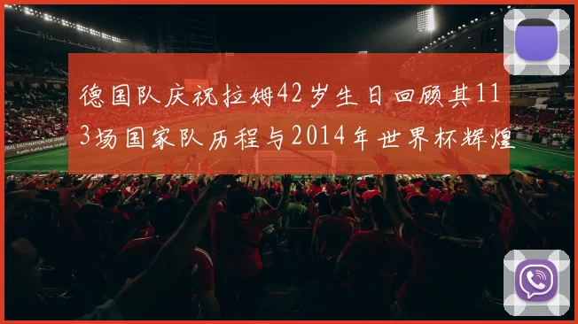 德国队庆祝拉姆42岁生日回顾其113场国家队历程与2014年世界杯辉煌