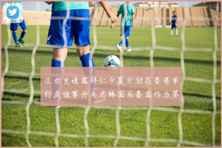 法尔克透露拜仁今夏计划在香港举行友谊赛并考虑韩国或泰国作为第二站