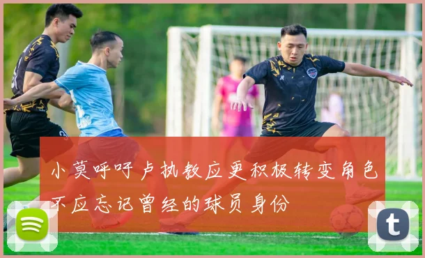小莫呼吁卢执教应更积极转变角色不应忘记曾经的球员身份