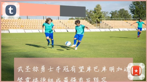 武圣称勇士夺冠有望库巴库明加追梦霍福德组成最强首发阵容