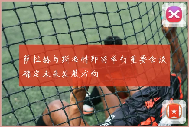 萨拉赫与斯洛特即将举行重要会谈确定未来发展方向
