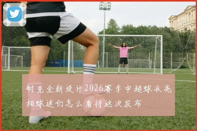 耐克全新设计2026赛季中超球衣亮相球迷们怎么看待这次发布