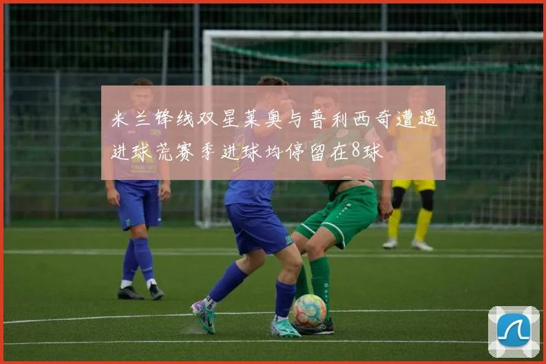 米兰锋线双星莱奥与普利西奇遭遇进球荒赛季进球均停留在8球