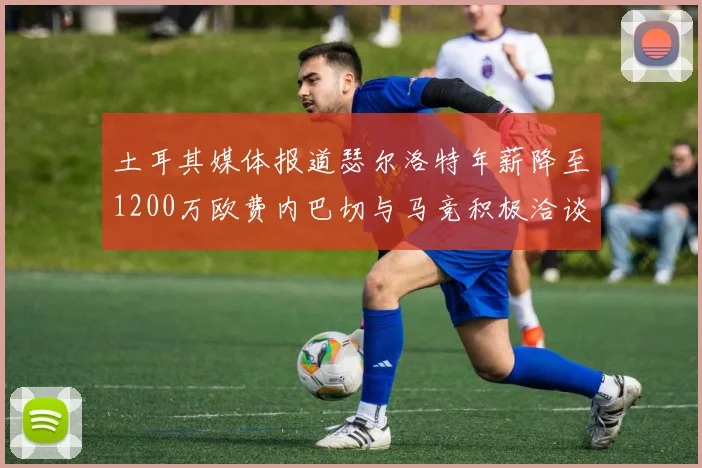 土耳其媒体报道瑟尔洛特年薪降至1200万欧费内巴切与马竞积极洽谈
