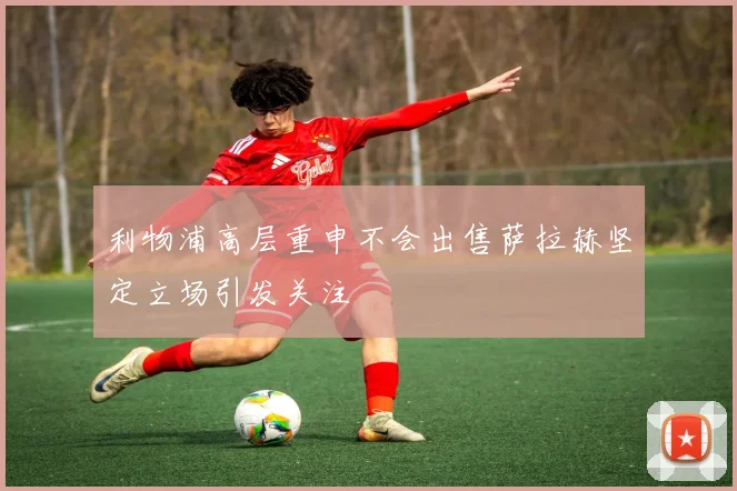 利物浦高层重申不会出售萨拉赫坚定立场引发关注