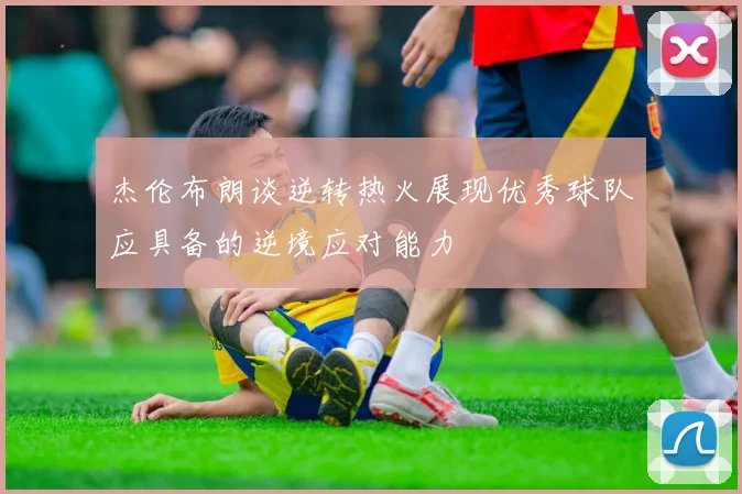 杰伦布朗谈逆转热火展现优秀球队应具备的逆境应对能力
