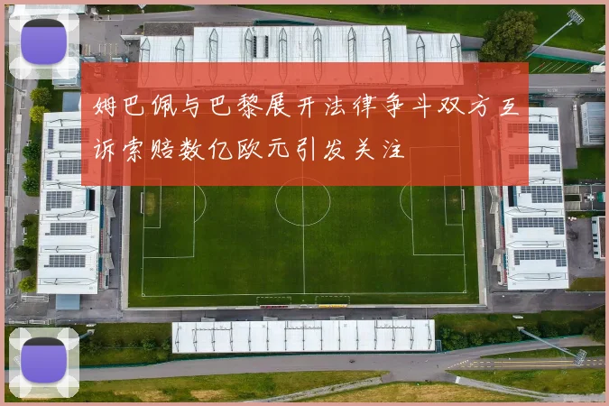 姆巴佩与巴黎展开法律争斗双方互诉索赔数亿欧元引发关注