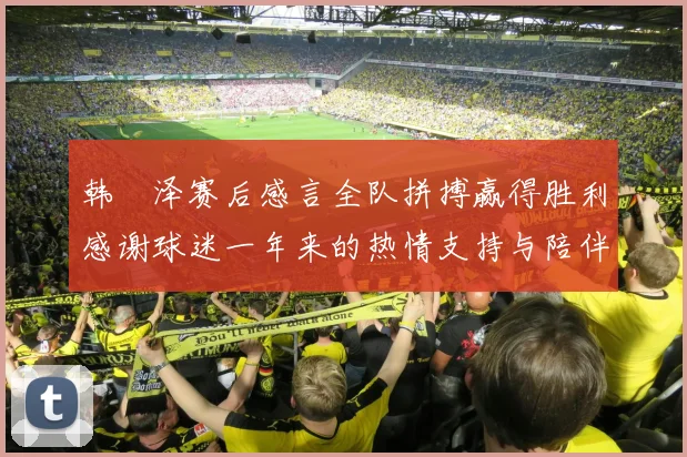 韩镕泽赛后感言全队拼搏赢得胜利感谢球迷一年来的热情支持与陪伴