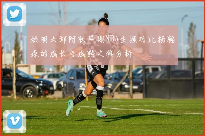 姚明大郅阿联早期NBA生涯对比杨瀚森的成长与成熟之路分析