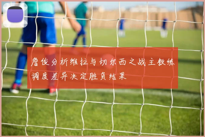 詹俊分析维拉与切尔西之战主教练调度差异决定胜负结果