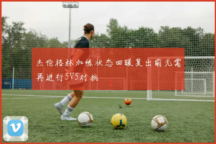 杰伦格林加练状态回暖复出前无需再进行5V5对抗